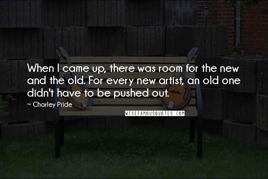 Charley Pride Quotes: When I came up, there was room for the new and the old. For every new artist, an old one didn't have to be pushed out.