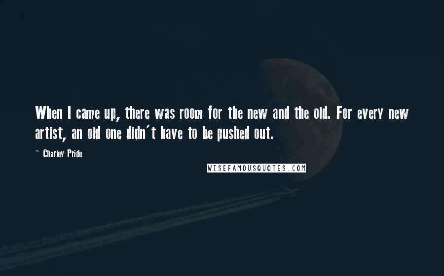 Charley Pride Quotes: When I came up, there was room for the new and the old. For every new artist, an old one didn't have to be pushed out.