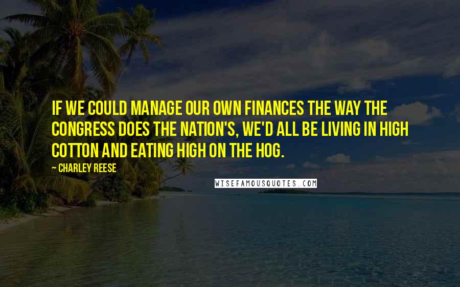 Charley Reese Quotes: If we could manage our own finances the way the Congress does the nation's, we'd all be living in high cotton and eating high on the hog.