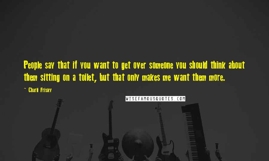 Charli Frisky Quotes: People say that if you want to get over someone you should think about them sitting on a toilet, but that only makes me want them more.