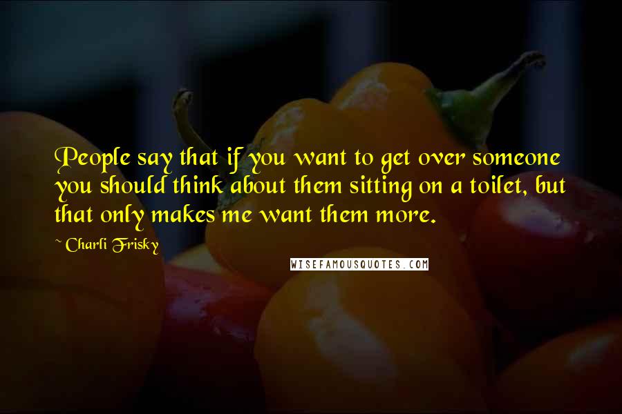 Charli Frisky Quotes: People say that if you want to get over someone you should think about them sitting on a toilet, but that only makes me want them more.