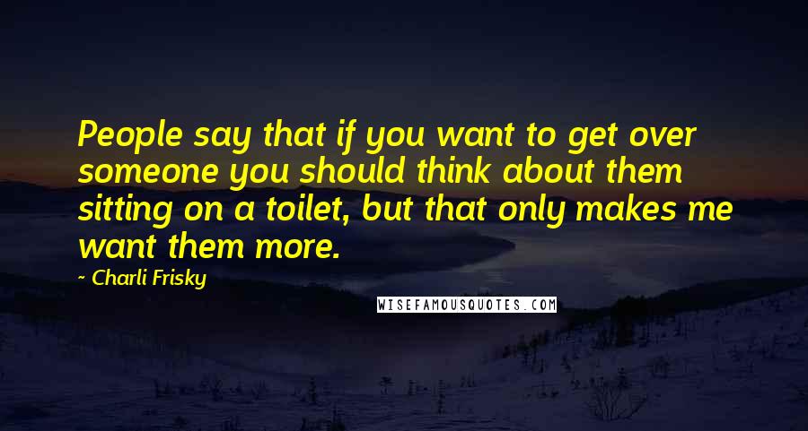 Charli Frisky Quotes: People say that if you want to get over someone you should think about them sitting on a toilet, but that only makes me want them more.