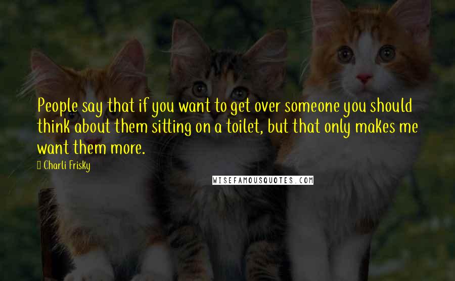 Charli Frisky Quotes: People say that if you want to get over someone you should think about them sitting on a toilet, but that only makes me want them more.