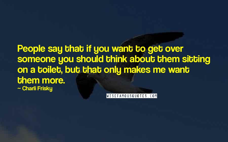 Charli Frisky Quotes: People say that if you want to get over someone you should think about them sitting on a toilet, but that only makes me want them more.