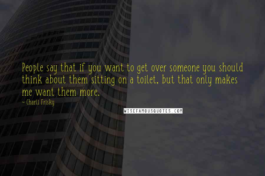 Charli Frisky Quotes: People say that if you want to get over someone you should think about them sitting on a toilet, but that only makes me want them more.