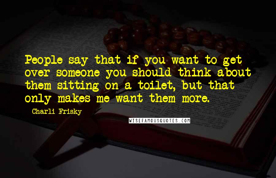 Charli Frisky Quotes: People say that if you want to get over someone you should think about them sitting on a toilet, but that only makes me want them more.