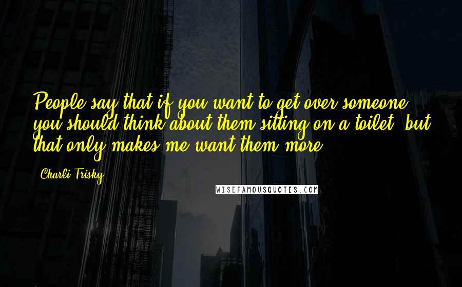 Charli Frisky Quotes: People say that if you want to get over someone you should think about them sitting on a toilet, but that only makes me want them more.