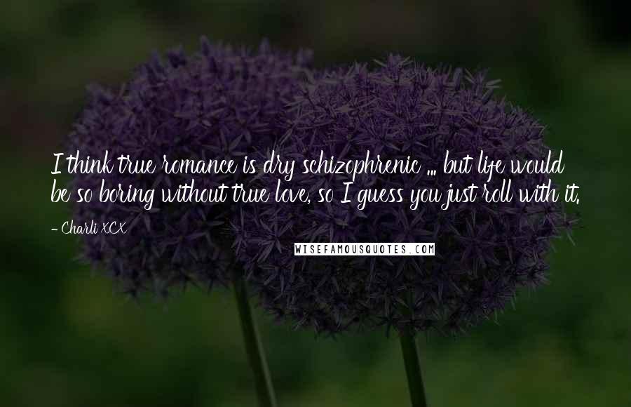 Charli XCX Quotes: I think true romance is dry schizophrenic ... but life would be so boring without true love, so I guess you just roll with it.