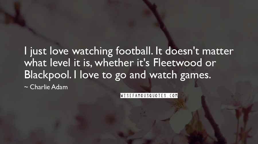 Charlie Adam Quotes: I just love watching football. It doesn't matter what level it is, whether it's Fleetwood or Blackpool. I love to go and watch games.