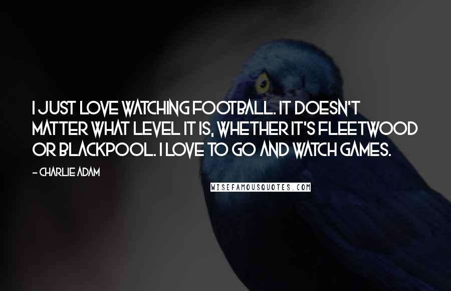 Charlie Adam Quotes: I just love watching football. It doesn't matter what level it is, whether it's Fleetwood or Blackpool. I love to go and watch games.