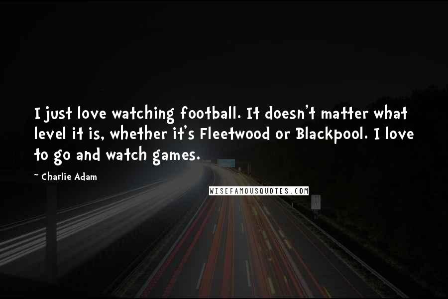 Charlie Adam Quotes: I just love watching football. It doesn't matter what level it is, whether it's Fleetwood or Blackpool. I love to go and watch games.