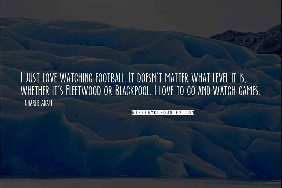 Charlie Adam Quotes: I just love watching football. It doesn't matter what level it is, whether it's Fleetwood or Blackpool. I love to go and watch games.