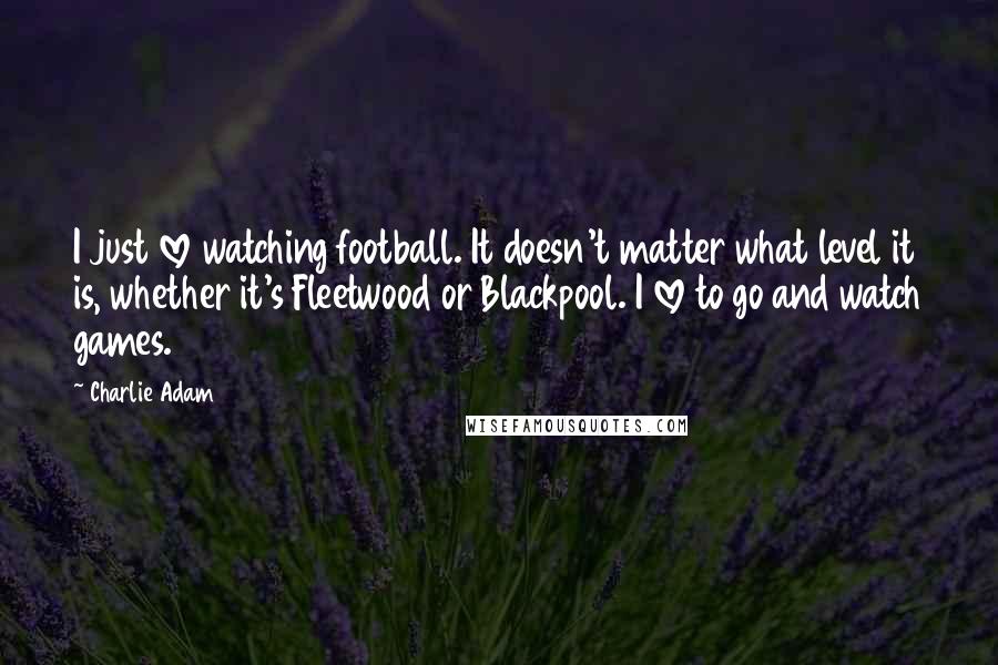 Charlie Adam Quotes: I just love watching football. It doesn't matter what level it is, whether it's Fleetwood or Blackpool. I love to go and watch games.