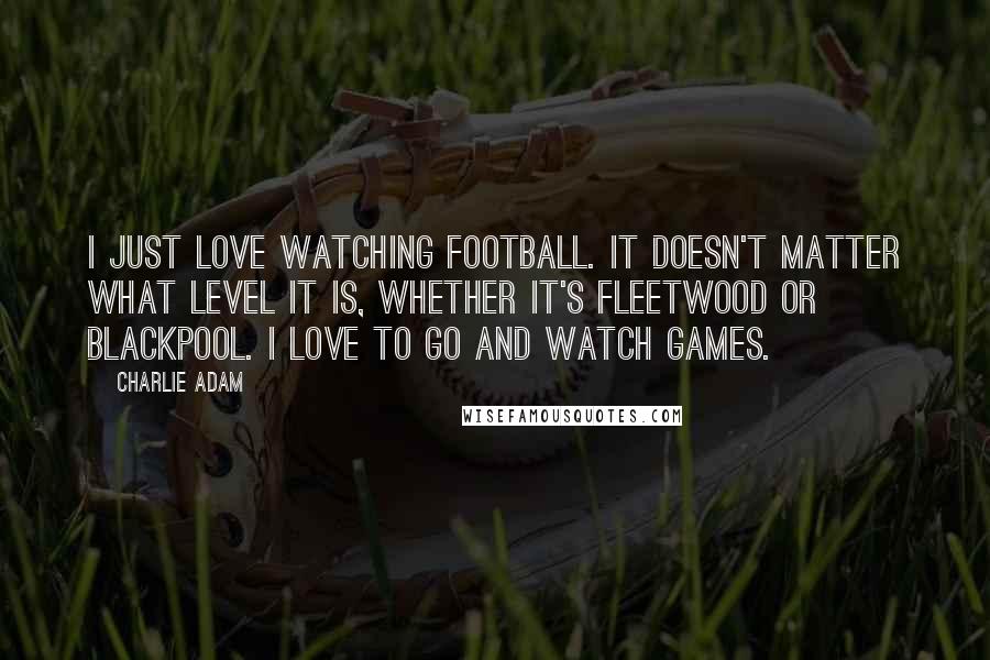 Charlie Adam Quotes: I just love watching football. It doesn't matter what level it is, whether it's Fleetwood or Blackpool. I love to go and watch games.