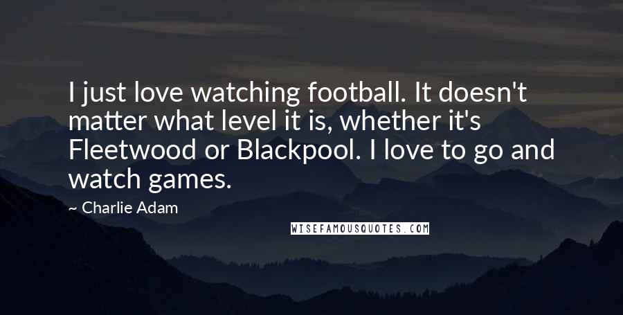 Charlie Adam Quotes: I just love watching football. It doesn't matter what level it is, whether it's Fleetwood or Blackpool. I love to go and watch games.