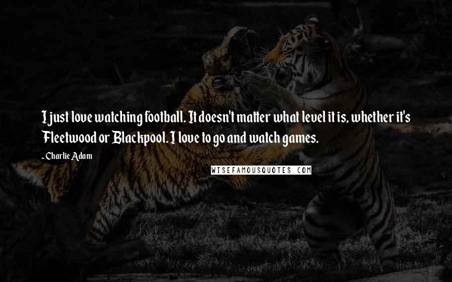 Charlie Adam Quotes: I just love watching football. It doesn't matter what level it is, whether it's Fleetwood or Blackpool. I love to go and watch games.