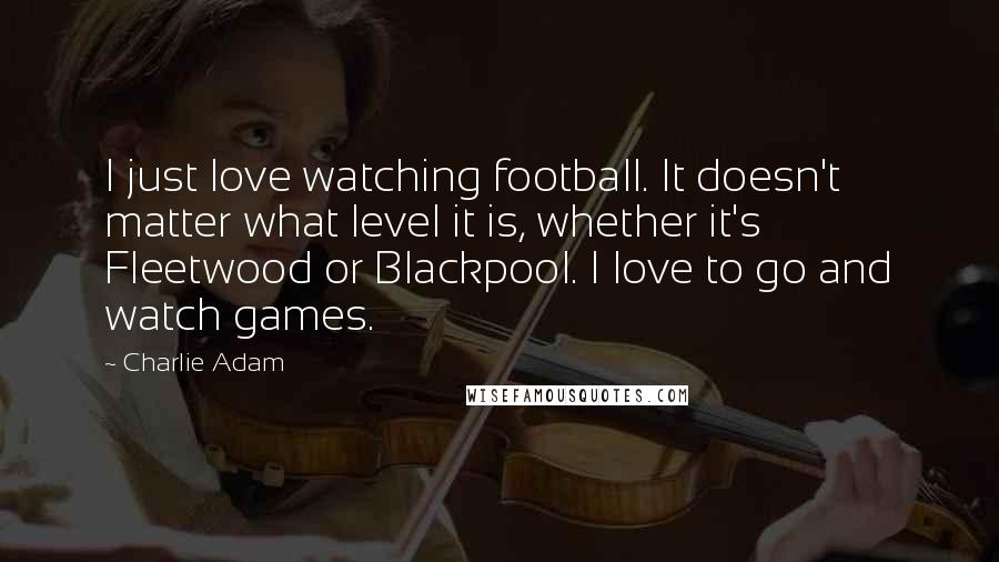 Charlie Adam Quotes: I just love watching football. It doesn't matter what level it is, whether it's Fleetwood or Blackpool. I love to go and watch games.