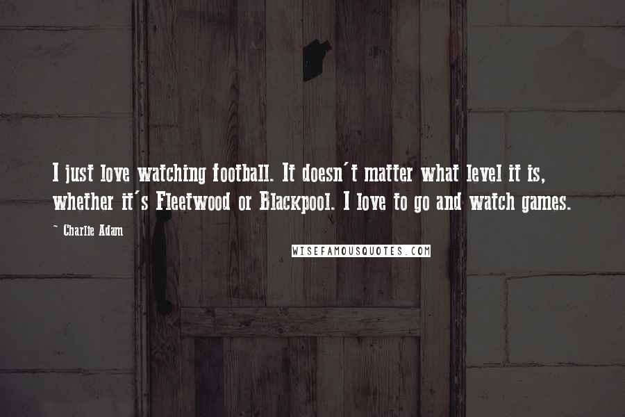 Charlie Adam Quotes: I just love watching football. It doesn't matter what level it is, whether it's Fleetwood or Blackpool. I love to go and watch games.