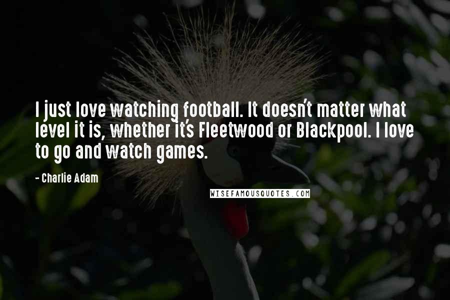 Charlie Adam Quotes: I just love watching football. It doesn't matter what level it is, whether it's Fleetwood or Blackpool. I love to go and watch games.