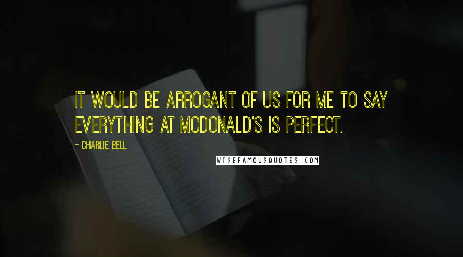 Charlie Bell Quotes: It would be arrogant of us for me to say everything at McDonald's is perfect.