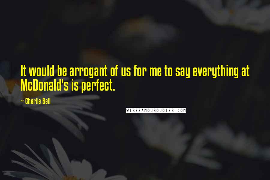 Charlie Bell Quotes: It would be arrogant of us for me to say everything at McDonald's is perfect.