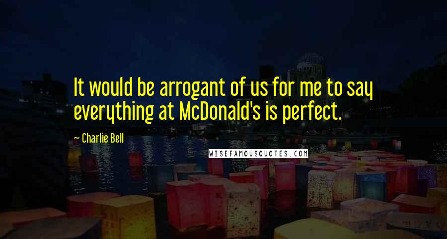 Charlie Bell Quotes: It would be arrogant of us for me to say everything at McDonald's is perfect.