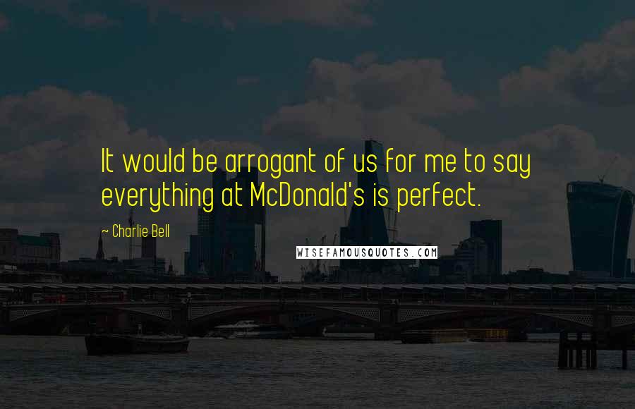 Charlie Bell Quotes: It would be arrogant of us for me to say everything at McDonald's is perfect.