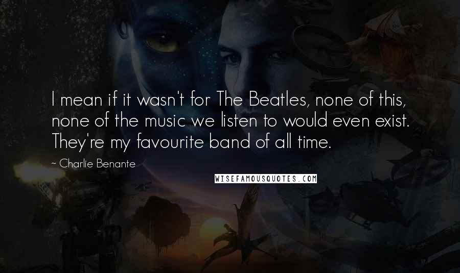 Charlie Benante Quotes: I mean if it wasn't for The Beatles, none of this, none of the music we listen to would even exist. They're my favourite band of all time.