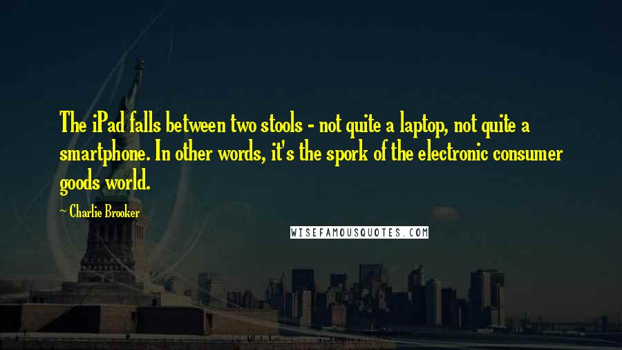 Charlie Brooker Quotes: The iPad falls between two stools - not quite a laptop, not quite a smartphone. In other words, it's the spork of the electronic consumer goods world.