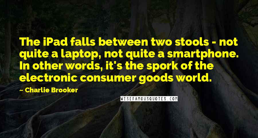 Charlie Brooker Quotes: The iPad falls between two stools - not quite a laptop, not quite a smartphone. In other words, it's the spork of the electronic consumer goods world.