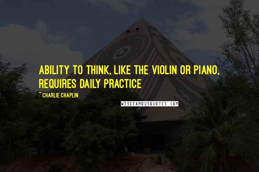 Charlie Chaplin Quotes: Ability to think, like the violin or piano, requires daily practice