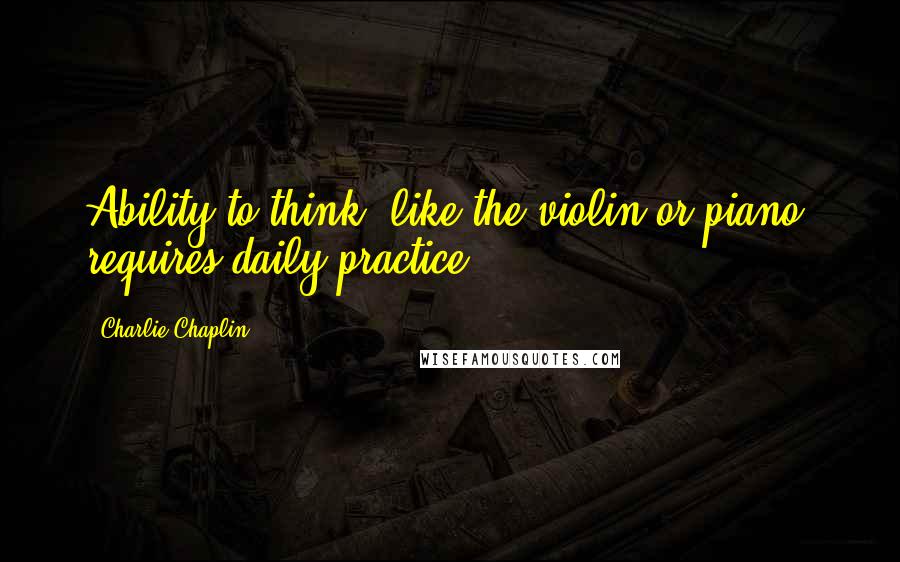Charlie Chaplin Quotes: Ability to think, like the violin or piano, requires daily practice