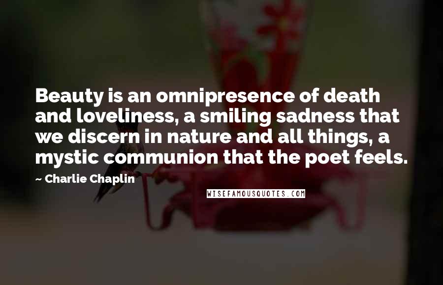 Charlie Chaplin Quotes: Beauty is an omnipresence of death and loveliness, a smiling sadness that we discern in nature and all things, a mystic communion that the poet feels.