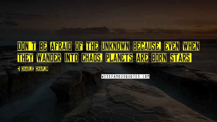 Charlie Chaplin Quotes: Don't be afraid of the unknown because, even when they wander into chaos, planets are born stars!