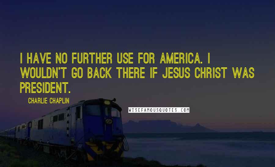 Charlie Chaplin Quotes: I have no further use for America. I wouldn't go back there if Jesus Christ was President.