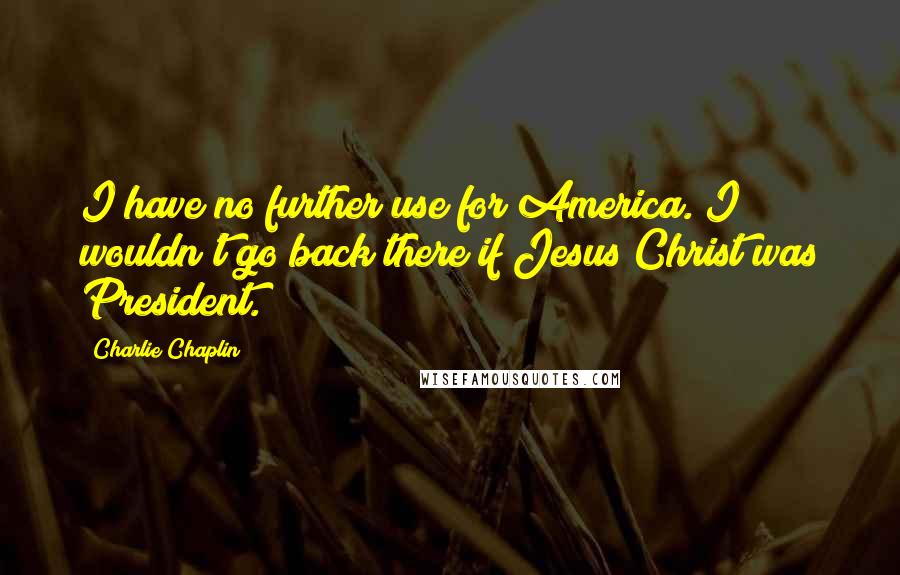 Charlie Chaplin Quotes: I have no further use for America. I wouldn't go back there if Jesus Christ was President.