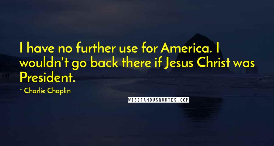 Charlie Chaplin Quotes: I have no further use for America. I wouldn't go back there if Jesus Christ was President.