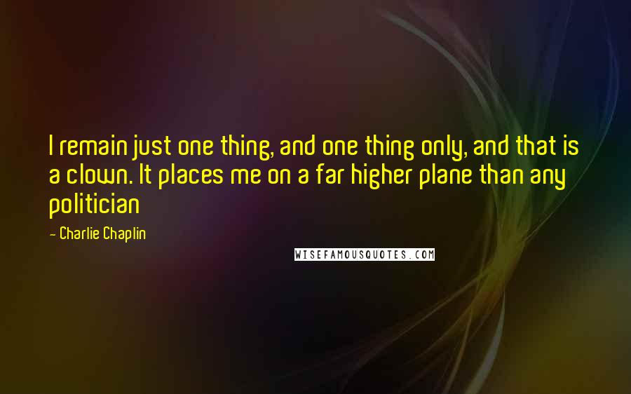 Charlie Chaplin Quotes: I remain just one thing, and one thing only, and that is a clown. It places me on a far higher plane than any politician