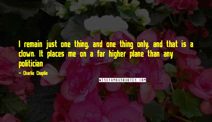 Charlie Chaplin Quotes: I remain just one thing, and one thing only, and that is a clown. It places me on a far higher plane than any politician