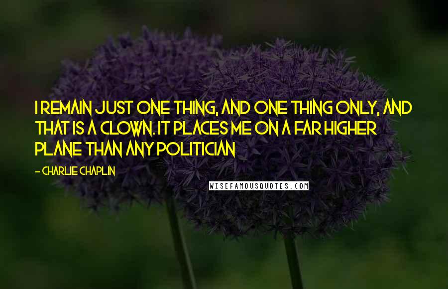 Charlie Chaplin Quotes: I remain just one thing, and one thing only, and that is a clown. It places me on a far higher plane than any politician