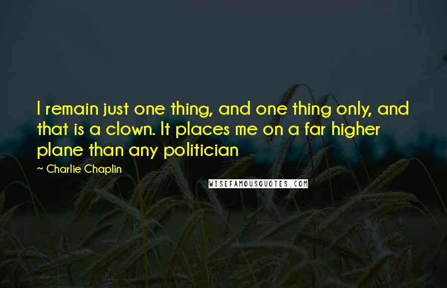 Charlie Chaplin Quotes: I remain just one thing, and one thing only, and that is a clown. It places me on a far higher plane than any politician