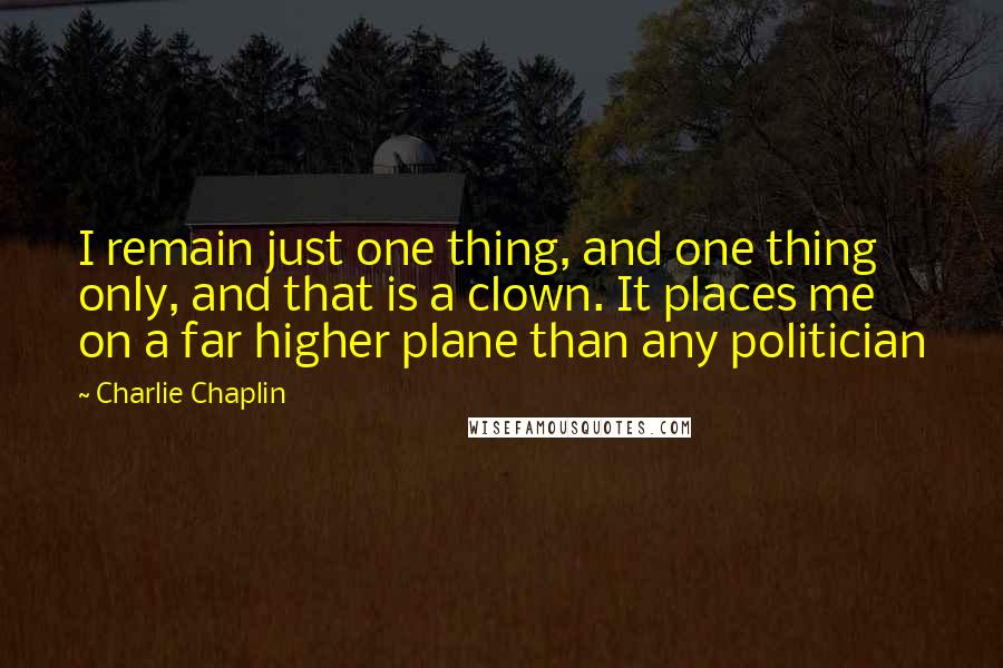 Charlie Chaplin Quotes: I remain just one thing, and one thing only, and that is a clown. It places me on a far higher plane than any politician
