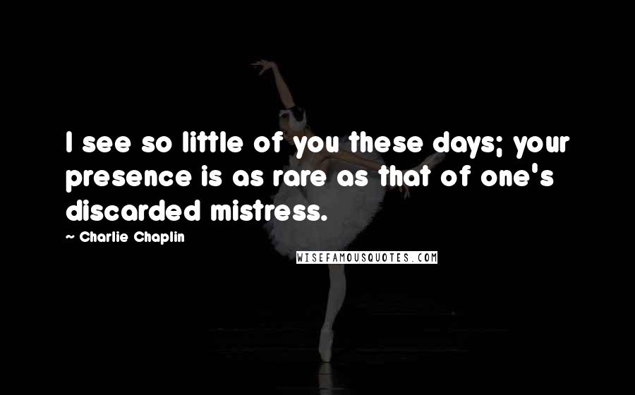 Charlie Chaplin Quotes: I see so little of you these days; your presence is as rare as that of one's discarded mistress.