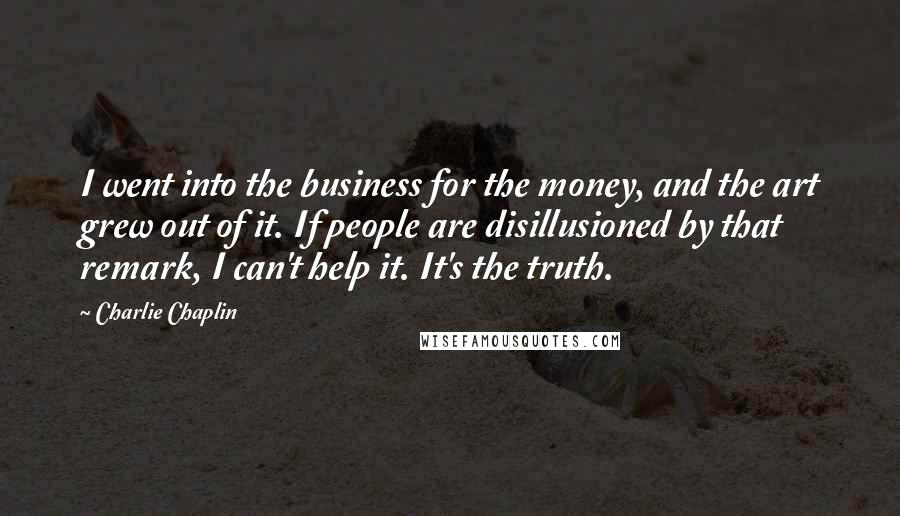 Charlie Chaplin Quotes: I went into the business for the money, and the art grew out of it. If people are disillusioned by that remark, I can't help it. It's the truth.