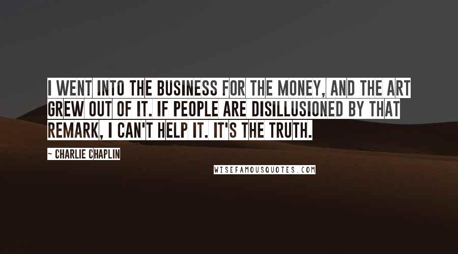 Charlie Chaplin Quotes: I went into the business for the money, and the art grew out of it. If people are disillusioned by that remark, I can't help it. It's the truth.