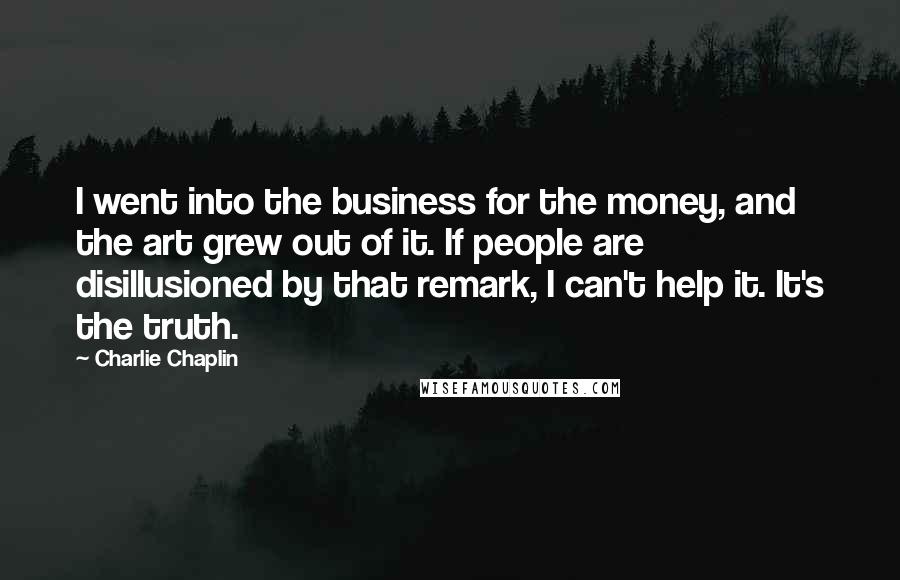 Charlie Chaplin Quotes: I went into the business for the money, and the art grew out of it. If people are disillusioned by that remark, I can't help it. It's the truth.