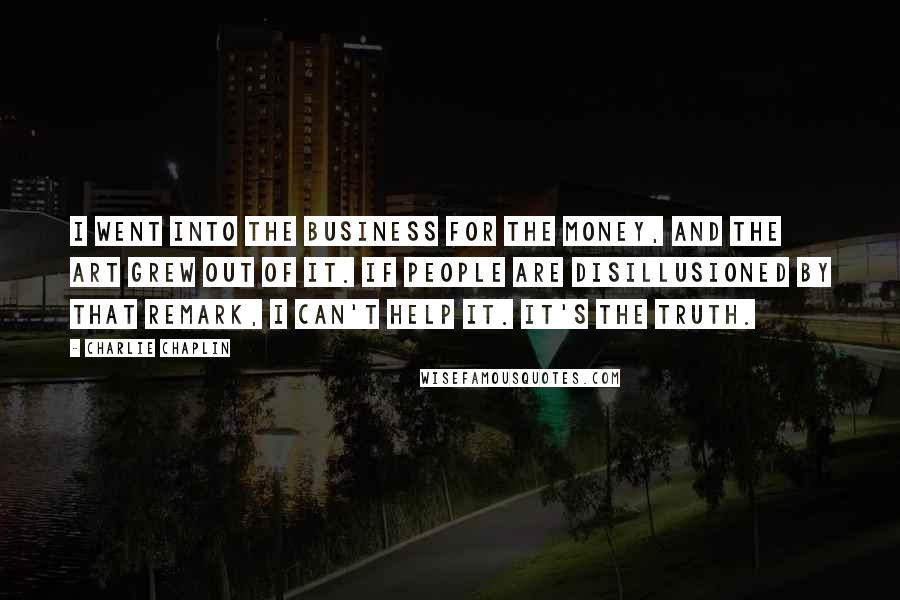Charlie Chaplin Quotes: I went into the business for the money, and the art grew out of it. If people are disillusioned by that remark, I can't help it. It's the truth.