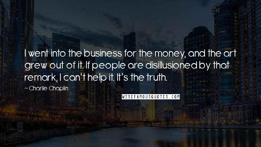 Charlie Chaplin Quotes: I went into the business for the money, and the art grew out of it. If people are disillusioned by that remark, I can't help it. It's the truth.