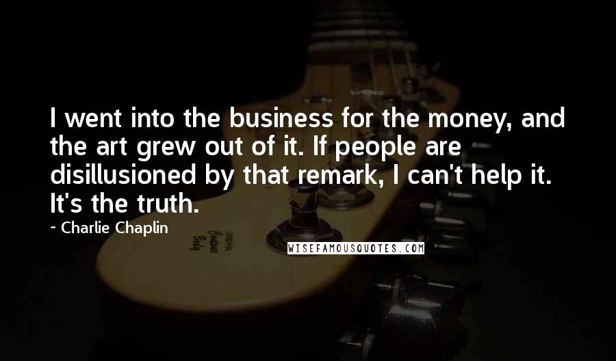 Charlie Chaplin Quotes: I went into the business for the money, and the art grew out of it. If people are disillusioned by that remark, I can't help it. It's the truth.