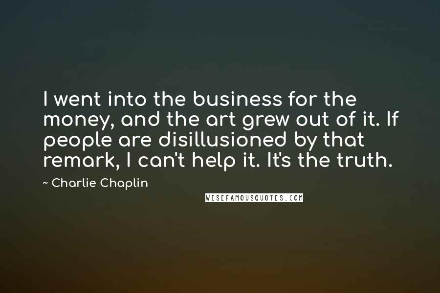 Charlie Chaplin Quotes: I went into the business for the money, and the art grew out of it. If people are disillusioned by that remark, I can't help it. It's the truth.